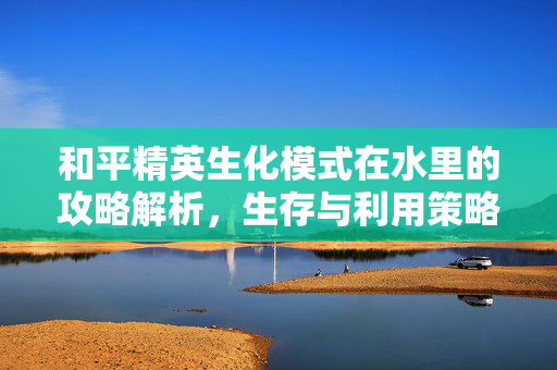 和平精英生化模式在水里的攻略解析，生存与利用策略探索