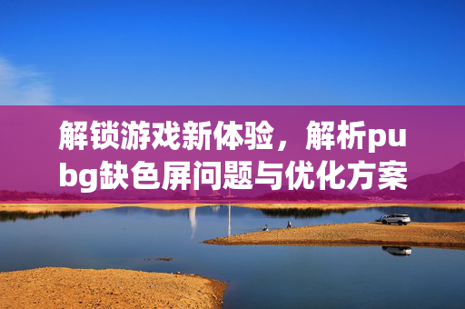 解锁游戏新体验，解析pubg缺色屏问题与优化方案
