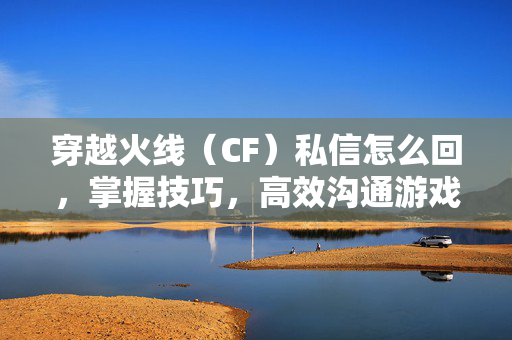 穿越火线（CF）私信怎么回，掌握技巧，高效沟通游戏资讯与攻略