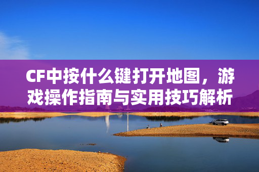 CF中按什么键打开地图，游戏操作指南与实用技巧解析