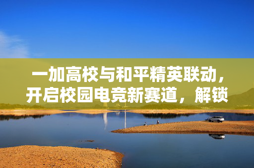 一加高校与和平精英联动，开启校园电竞新赛道，解锁策略玩法新篇章