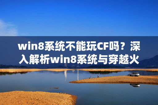 win8系统不能玩CF吗？深入解析win8系统与穿越火线的兼容性及解决方案