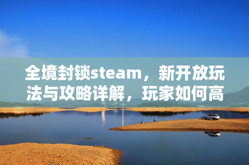 全境封锁steam，新开放玩法与攻略详解，玩家如何高效通关与体验