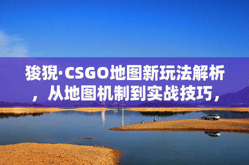 狻猊·CSGO地图新玩法解析，从地图机制到实战技巧，探索游戏中的魅力