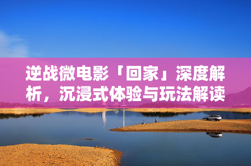 逆战微电影「回家」深度解析,沉浸式体验与玩法解读 逆战微电影「回家」深度解析,沉浸式体验与玩法解读