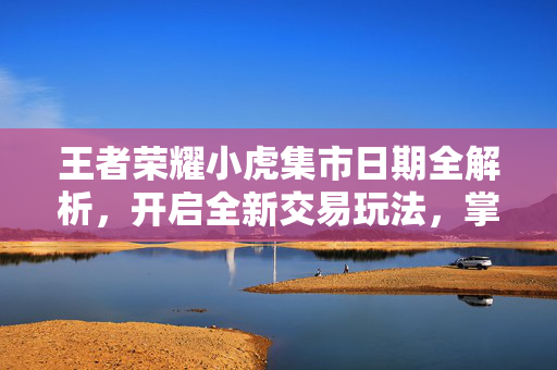 王者荣耀小虎集市日期全解析，开启全新交易玩法，掌握攻略与节奏