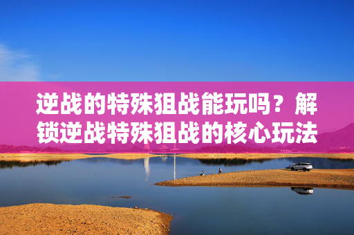 逆战的特殊狙战能玩吗？解锁逆战特殊狙战的核心玩法与应对指南