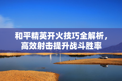 和平精英开火技巧全解析，高效射击提升战斗胜率