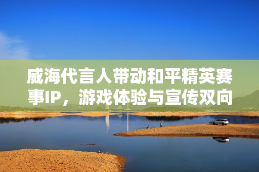 威海代言人带动和平精英赛事IP，游戏体验与宣传双向升级