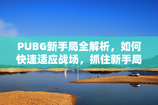 PUBG新手局全解析，如何快速适应战场，抓住新手局规则与技巧