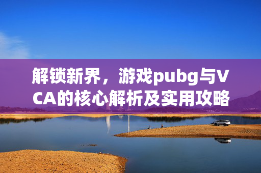 解锁新界，游戏pubg与VCA的核心解析及实用攻略