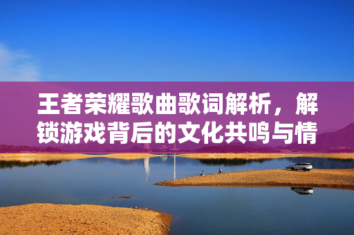 王者荣耀歌曲歌词解析,解锁游戏背后的文化共鸣与情感沉浸 王者荣耀歌曲歌词解析,解锁游戏背后的文化共鸣与情感沉浸