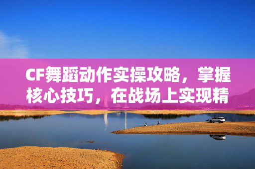 CF舞蹈动作实操攻略，掌握核心技巧，在战场上实现精彩亮相