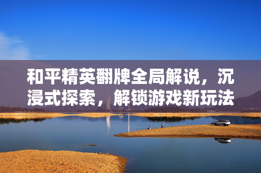 和平精英翻牌全局解说，沉浸式探索，解锁游戏新玩法