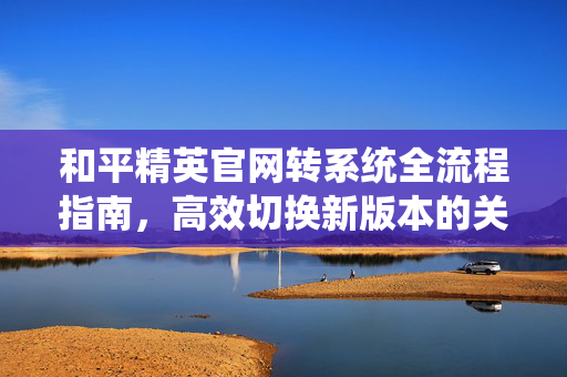 和平精英官网转系统全流程指南，高效切换新版本的关键步骤与注意事项