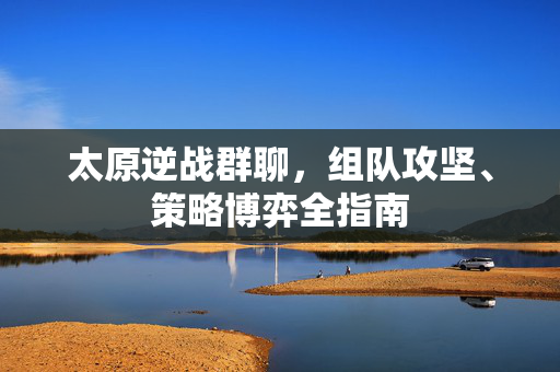 太原逆战群聊，组队攻坚、策略博弈全指南