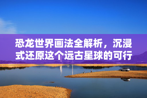 恐龙世界画法全解析，沉浸式还原这个远古星球的可行方案与技巧