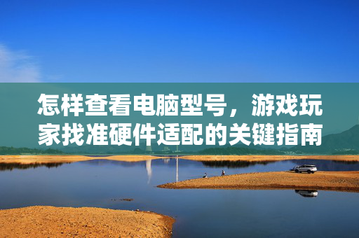 怎样查看电脑型号，游戏玩家找准硬件适配的关键指南