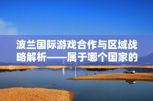波兰国际游戏合作与区域战略解析——属于哪个国家的跨地域探索指南