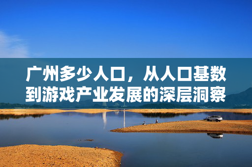 广州多少人口，从人口基数到游戏产业发展的深层洞察