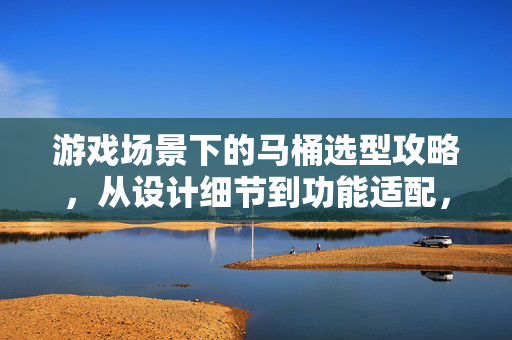 游戏场景下的马桶选型攻略，从设计细节到功能适配，精准锁定适配装备