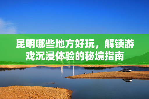 昆明哪些地方好玩，解锁游戏沉浸体验的秘境指南