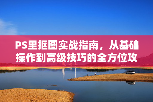 PS里抠图实战指南，从基础操作到高级技巧的全方位攻略