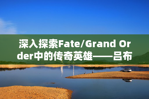 深入探索Fate/Grand Order中的传奇英雄——吕布