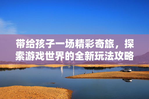 带给孩子一场精彩奇旅，探索游戏世界的全新玩法攻略