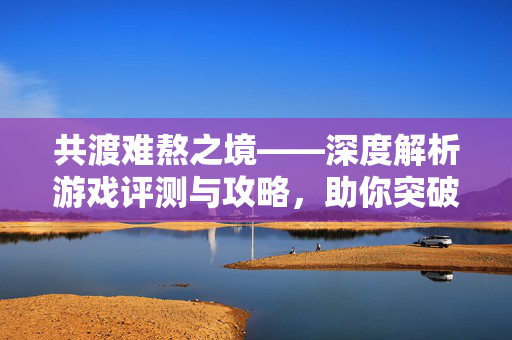 共渡难熬之境——深度解析游戏评测与攻略，助你突破难关