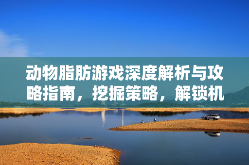 动物脂肪游戏深度解析与攻略指南，挖掘策略，解锁机遇