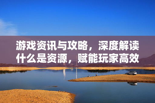 游戏资讯与攻略,深度解读什么是资源,赋能玩家高效决策 游戏资讯与攻略,深度解读什么是资源,赋能玩家高效决策
