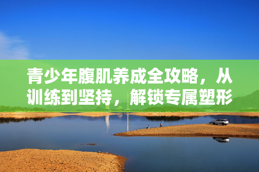 青少年腹肌养成全攻略，从训练到坚持，解锁专属塑形新路径