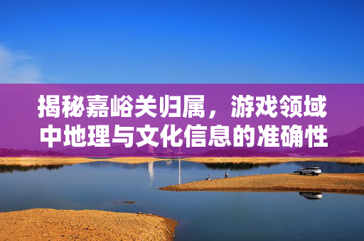 揭秘嘉峪关归属，游戏领域中地理与文化信息的准确性解答