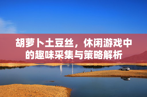 胡萝卜土豆丝，休闲游戏中的趣味采集与策略解析