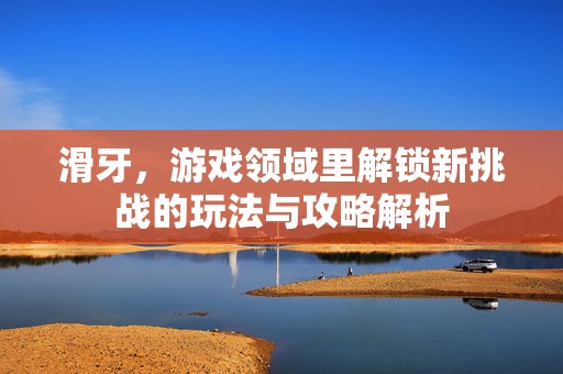 滑牙，游戏领域里解锁新挑战的玩法与攻略解析