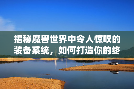 揭秘魔兽世界中令人惊叹的装备系统，如何打造你的终极武器