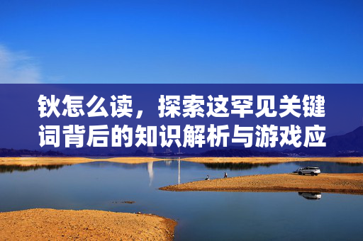 钬怎么读，探索这罕见关键词背后的知识解析与游戏应用