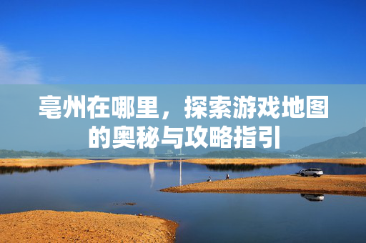 亳州在哪里，探索游戏地图的奥秘与攻略指引