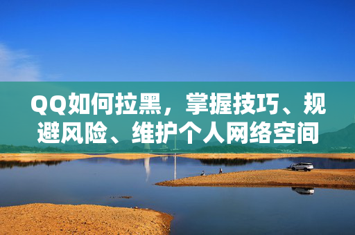 QQ如何拉黑，掌握技巧、规避风险、维护个人网络空间