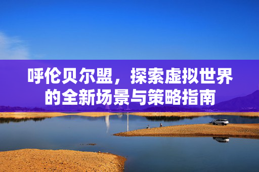 呼伦贝尔盟，探索虚拟世界的全新场景与策略指南