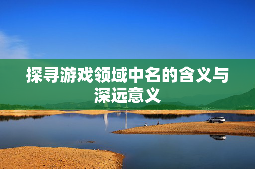 探寻游戏领域中名的含义与深远意义