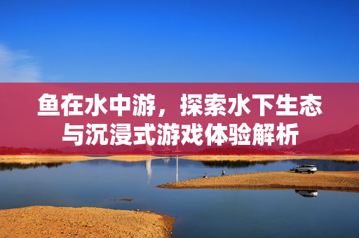 鱼在水中游，探索水下生态与沉浸式游戏体验解析