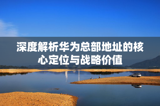 深度解析华为总部地址的核心定位与战略价值