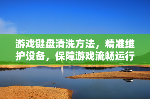 游戏键盘清洗方法，精准维护设备，保障游戏流畅运行