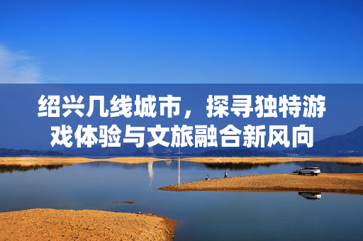 绍兴几线城市，探寻独特游戏体验与文旅融合新风向