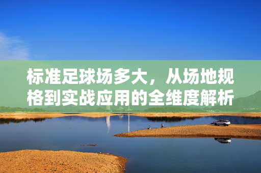 标准足球场多大，从场地规格到实战应用的全维度解析