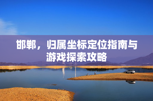 邯郸,归属坐标定位指南与游戏探索攻略 邯郸,归属坐标定位指南与游戏探索攻略