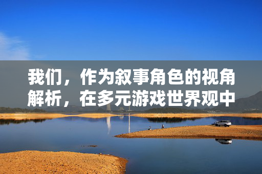 我们，作为叙事角色的视角解析，在多元游戏世界观中的定位与意义