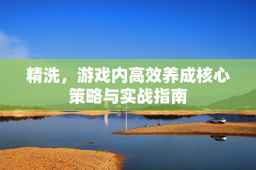 精洗，游戏内高效养成核心策略与实战指南